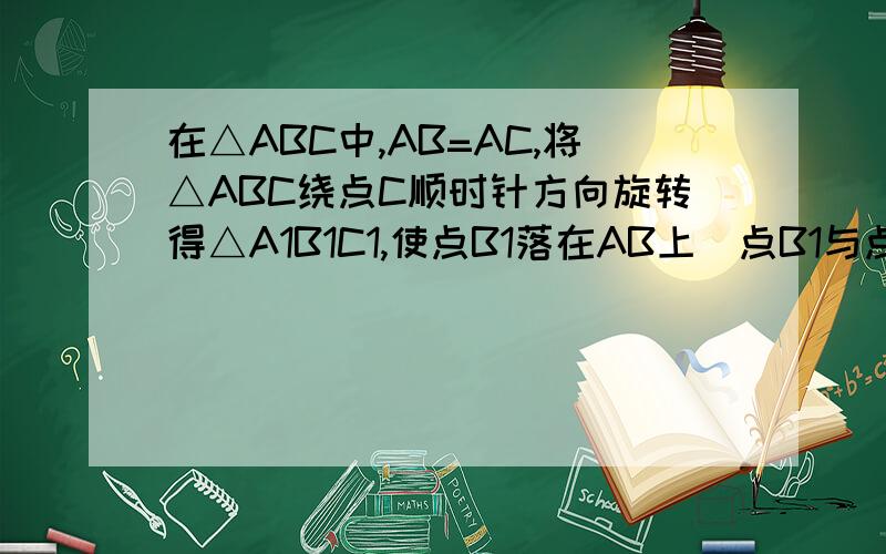 在△ABC中,AB=AC,将△ABC绕点C顺时针方向旋转得△A1B1C1,使点B1落在AB上(点B1与点B不重合）.