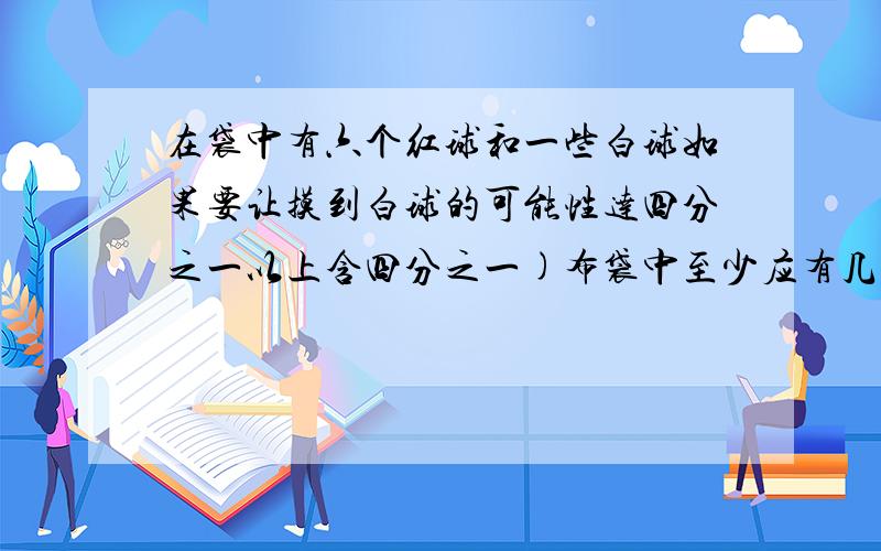 在袋中有六个红球和一些白球如果要让摸到白球的可能性达四分之一以上含四分之一)布袋中至少应有几个白球