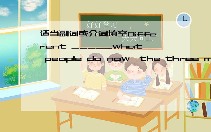 适当副词或介词填空Different _____what people do now,the three men in