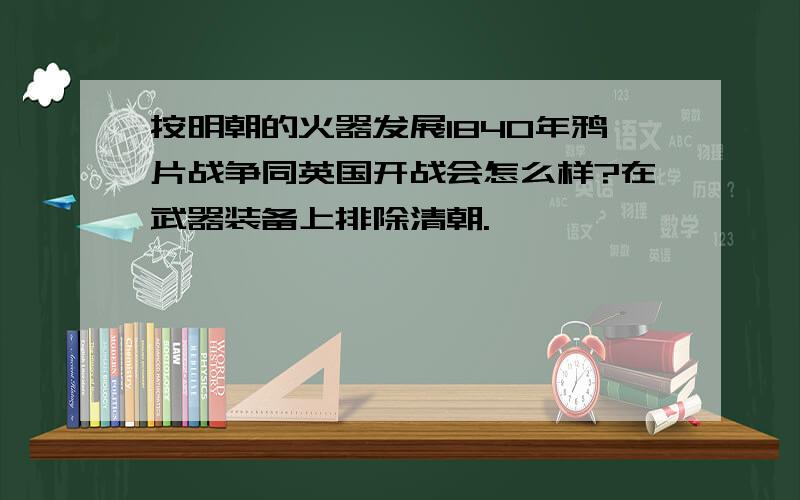 按明朝的火器发展1840年鸦片战争同英国开战会怎么样?在武器装备上排除清朝.