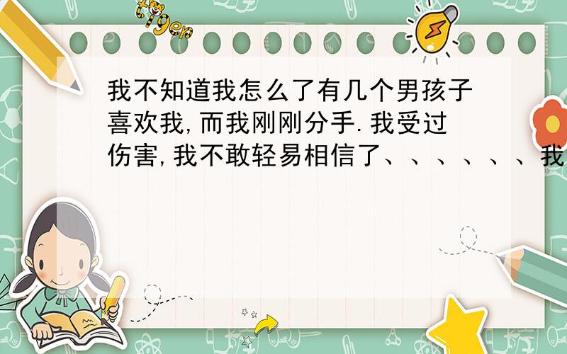 我不知道我怎么了有几个男孩子喜欢我,而我刚刚分手.我受过伤害,我不敢轻易相信了、、、、、、我该怎么做.我知道他们都是对我