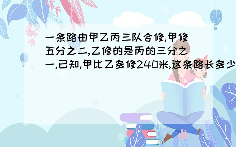 一条路由甲乙丙三队合修,甲修五分之二,乙修的是丙的三分之一,已知,甲比乙多修240米,这条路长多少米?