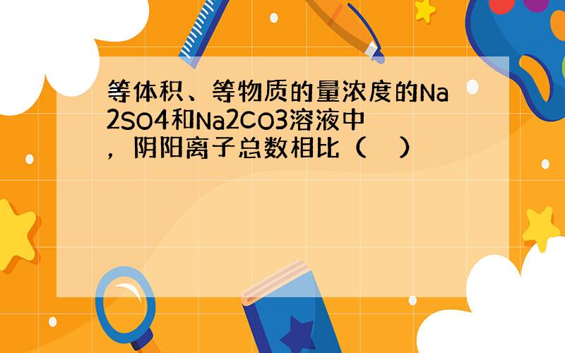 等体积、等物质的量浓度的Na2SO4和Na2CO3溶液中，阴阳离子总数相比（　　）