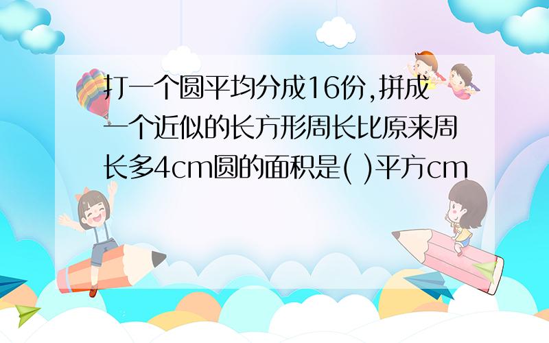 打一个圆平均分成16份,拼成一个近似的长方形周长比原来周长多4cm圆的面积是( )平方cm