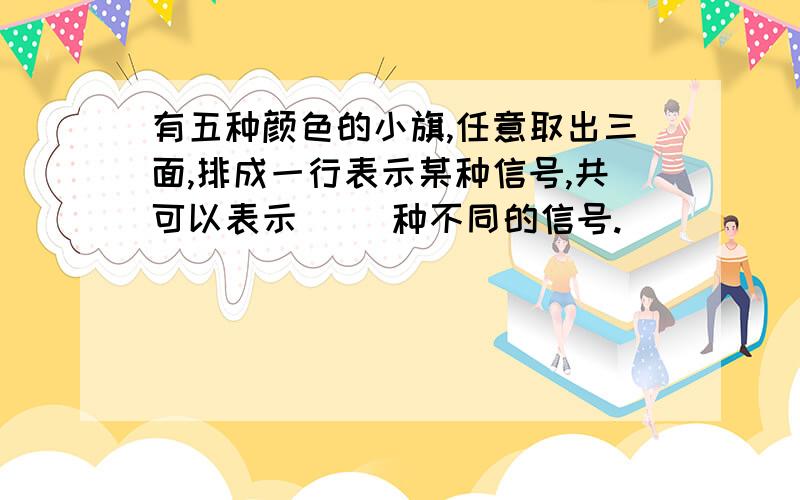 有五种颜色的小旗,任意取出三面,排成一行表示某种信号,共可以表示（ ）种不同的信号.