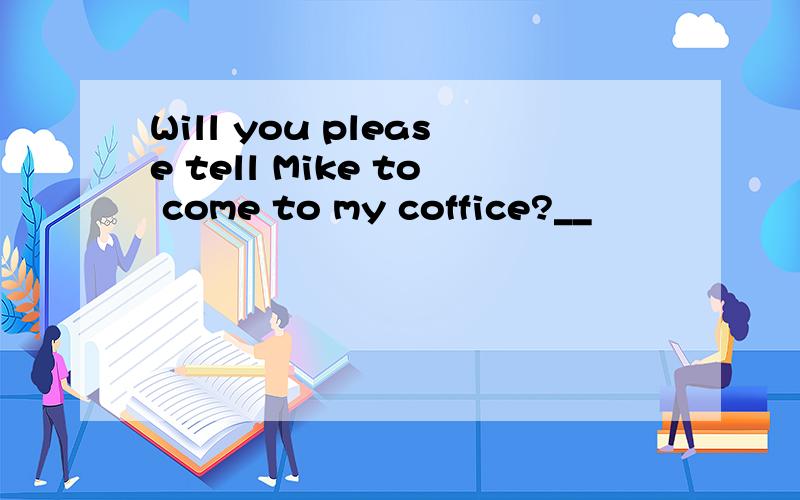 Will you please tell Mike to come to my coffice?__