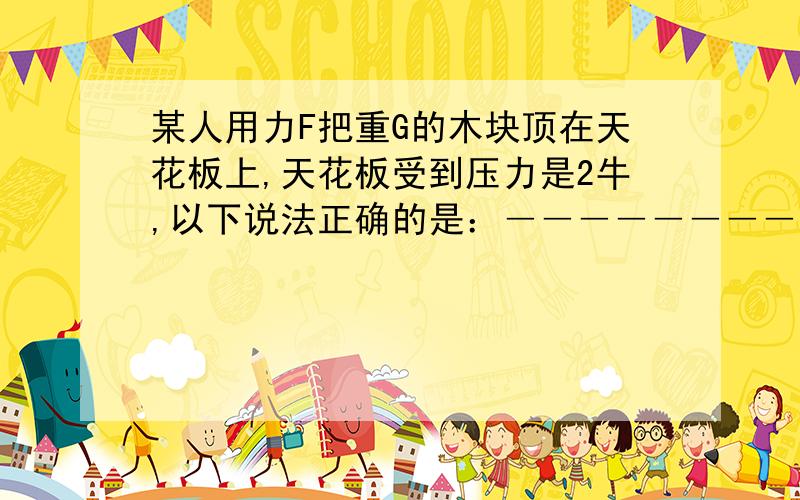 某人用力F把重G的木块顶在天花板上,天花板受到压力是2牛,以下说法正确的是：――――――――（ ）