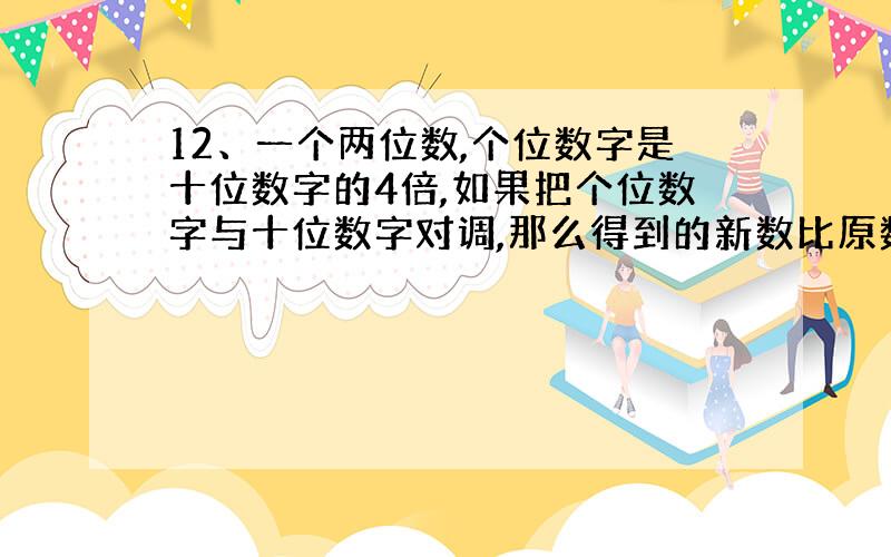 12、一个两位数,个位数字是十位数字的4倍,如果把个位数字与十位数字对调,那么得到的新数比原数大54,求