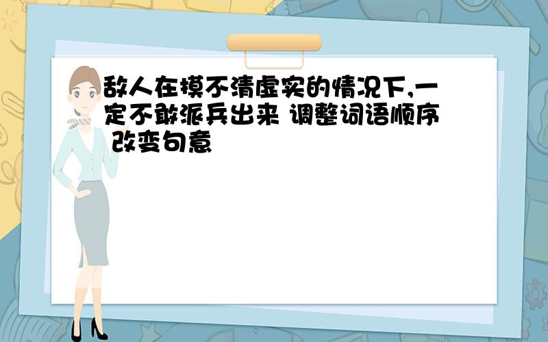 敌人在摸不清虚实的情况下,一定不敢派兵出来 调整词语顺序 改变句意