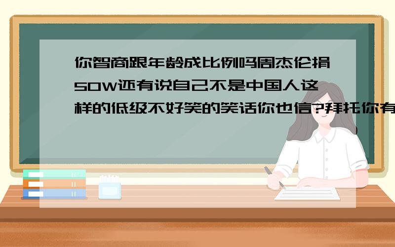 你智商跟年龄成比例吗周杰伦捐50W还有说自己不是中国人这样的低级不好笑的笑话你也信?拜托你有时间去百度下好吗?