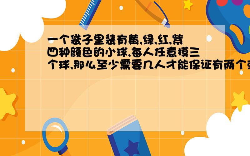 一个袋子里装有黄,绿,红,紫四种颜色的小球,每人任意摸三个球,那么至少需要几人才能保证有两个或者两个以上的人所摸到的球相