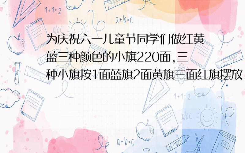 为庆祝六一儿童节同学们做红黄蓝三种颜色的小旗220面,三种小旗按1面蓝旗2面黄旗三面红旗摆放,小旗各几面