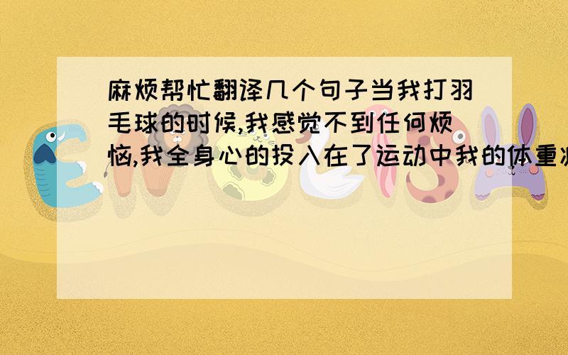 麻烦帮忙翻译几个句子当我打羽毛球的时候,我感觉不到任何烦恼,我全身心的投入在了运动中我的体重减轻了是翻译成英文哈.