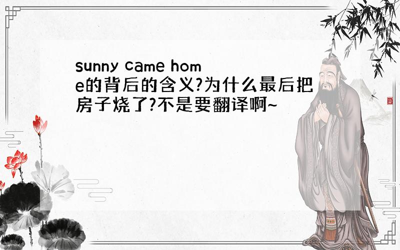 sunny came home的背后的含义?为什么最后把房子烧了?不是要翻译啊~