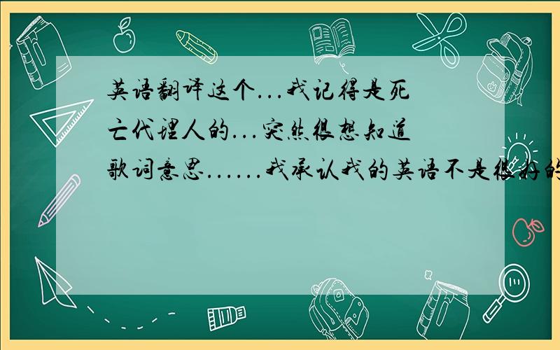 英语翻译这个...我记得是死亡代理人的...突然很想知道歌词意思......我承认我的英语不是很好的说...Please