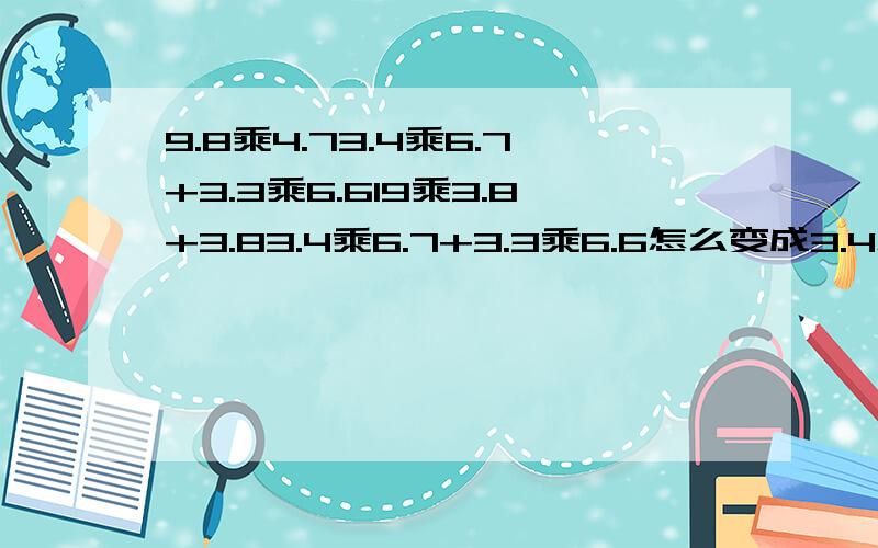 9.8乘4.73.4乘6.7+3.3乘6.619乘3.8+3.83.4乘6.7+3.3乘6.6怎么变成3.4怎么变成3.