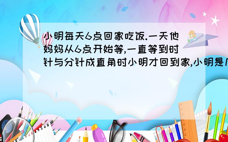 小明每天6点回家吃饭.一天他妈妈从6点开始等,一直等到时针与分针成直角时小明才回到家,小明是几点钟回家的