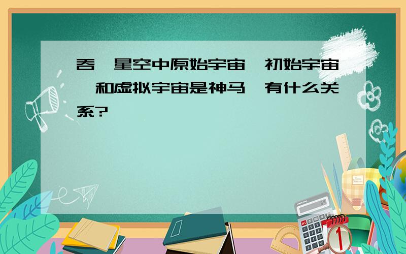 吞噬星空中原始宇宙,初始宇宙,和虚拟宇宙是神马,有什么关系?