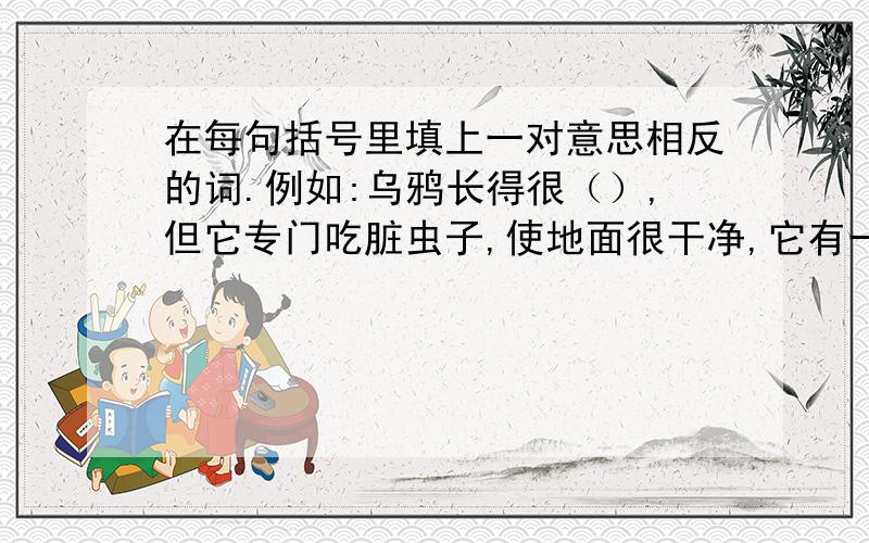 在每句括号里填上一对意思相反的词.例如:乌鸦长得很（）,但它专门吃脏虫子,使地面很干净,它有一颗（）的心灵.