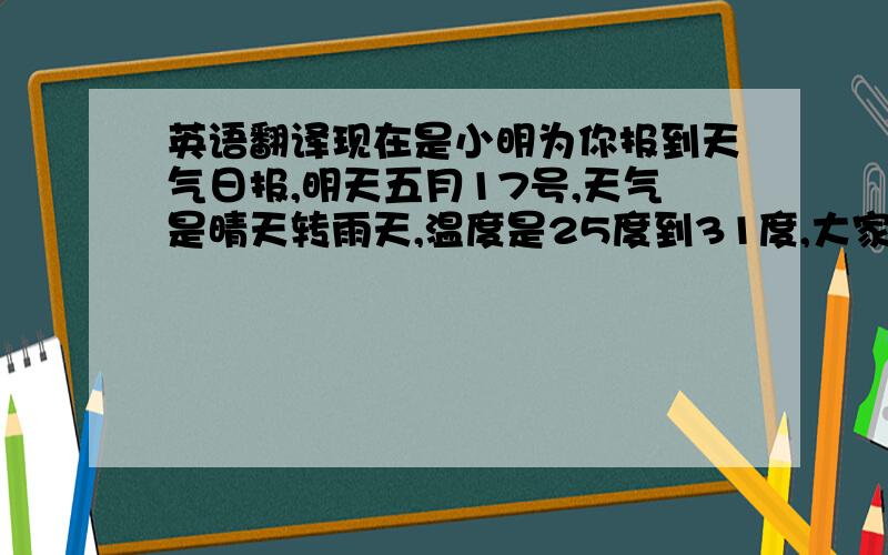 英语翻译现在是小明为你报到天气日报,明天五月17号,天气是晴天转雨天,温度是25度到31度,大家一定要多喝点水,天气很干