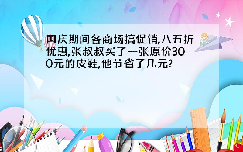 国庆期间各商场搞促销,八五折优惠,张叔叔买了一张原价300元的皮鞋,他节省了几元?