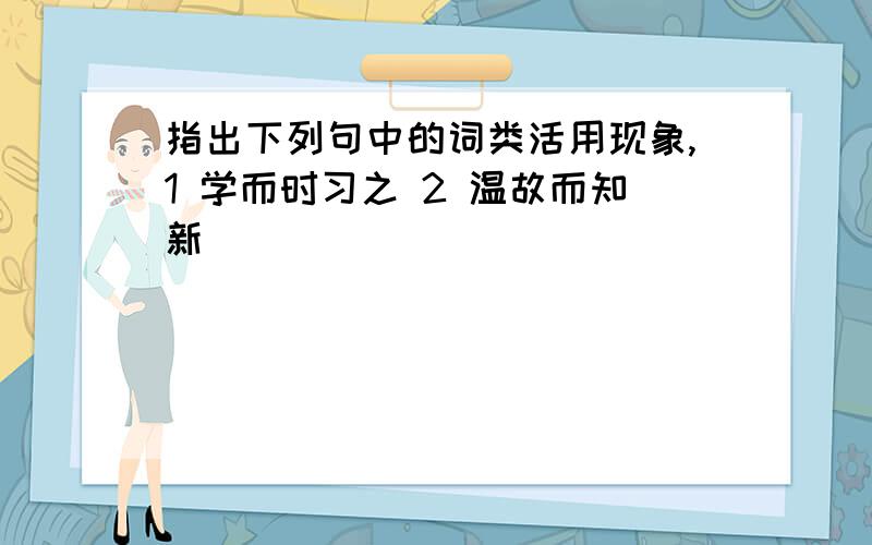 指出下列句中的词类活用现象,1 学而时习之 2 温故而知新