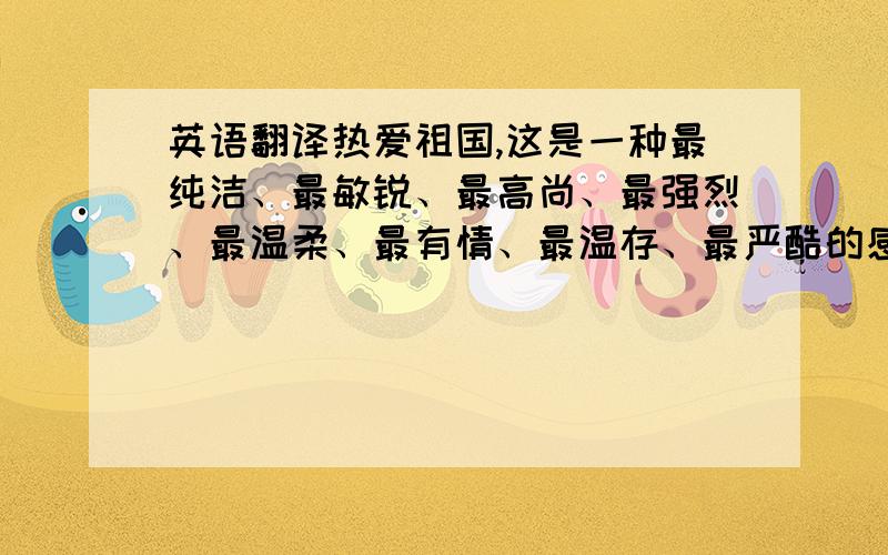 英语翻译热爱祖国,这是一种最纯洁、最敏锐、最高尚、最强烈、最温柔、最有情、最温存、最严酷的感情.一个真正热爱祖国的人,在