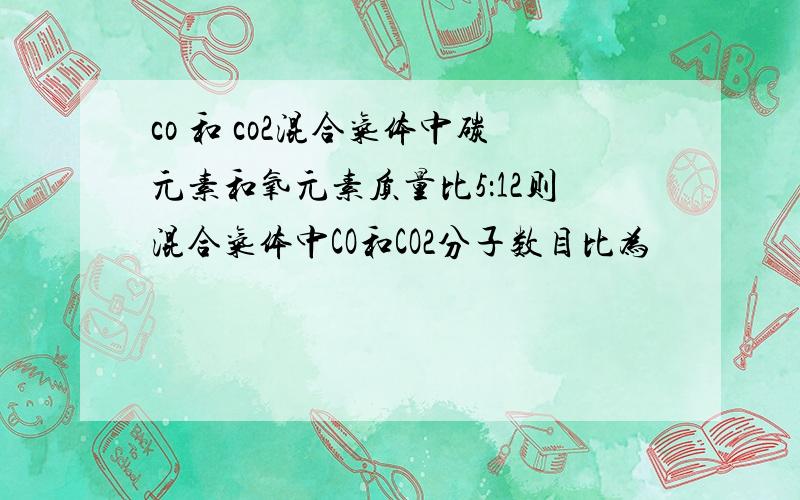 co 和 co2混合气体中碳元素和氧元素质量比5：12则混合气体中CO和CO2分子数目比为