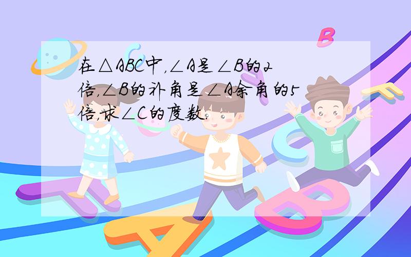 在△ABC中，∠A是∠B的2倍，∠B的补角是∠A余角的5倍，求∠C的度数．