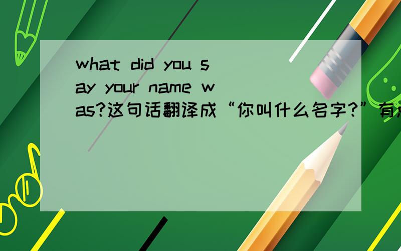 what did you say your name was?这句话翻译成“你叫什么名字?”有点不妥吧,我怎么觉得was