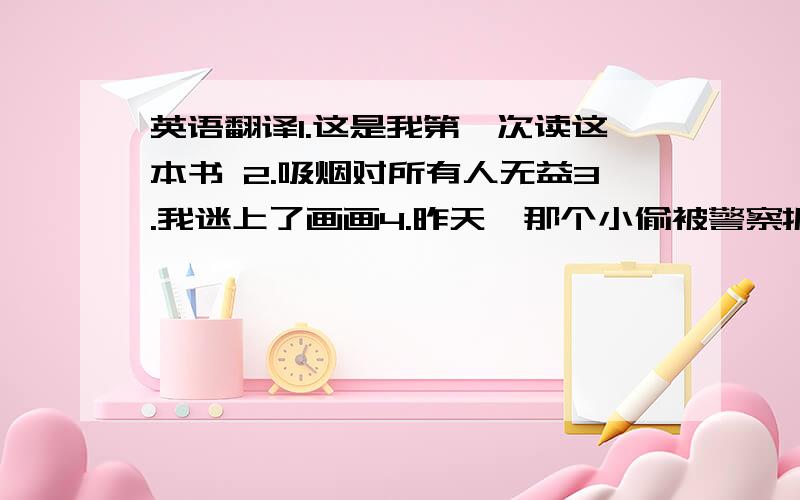 英语翻译1.这是我第一次读这本书 2.吸烟对所有人无益3.我迷上了画画4.昨天,那个小偷被警察抓走了5.他不再住这了