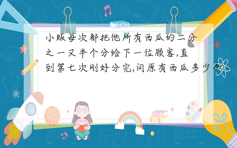 小贩每次都把他所有西瓜的二分之一又半个分给下一位顾客,直到第七次刚好分完,问原有西瓜多少个