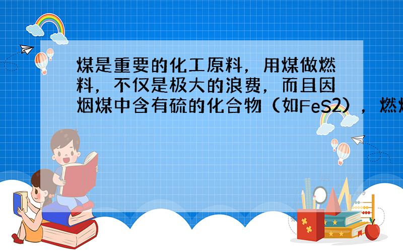 煤是重要的化工原料，用煤做燃料，不仅是极大的浪费，而且因烟煤中含有硫的化合物（如FeS2），燃烧时会生成SO2气体造成环