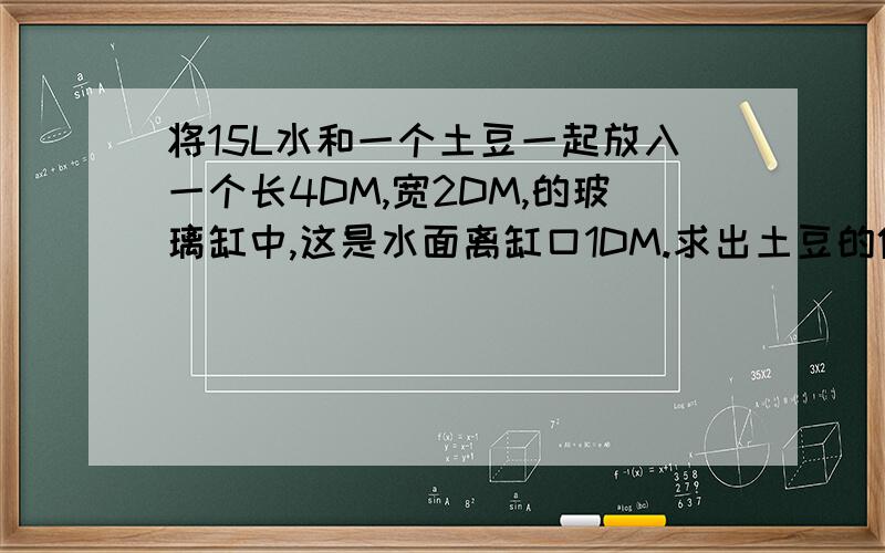 将15L水和一个土豆一起放入一个长4DM,宽2DM,的玻璃缸中,这是水面离缸口1DM.求出土豆的体积是多