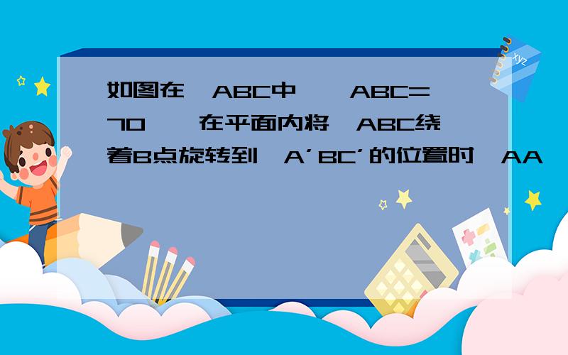 如图在△ABC中,∠ABC=70°,在平面内将△ABC绕着B点旋转到△A’BC’的位置时,AA'平行于BC 求∠CBC'