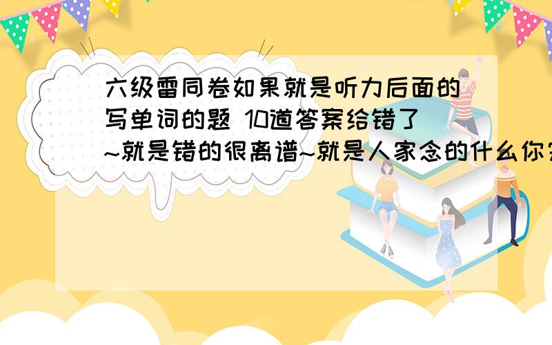 六级雷同卷如果就是听力后面的写单词的题 10道答案给错了~就是错的很离谱~就是人家念的什么你完全不一样~但是和你不在同一