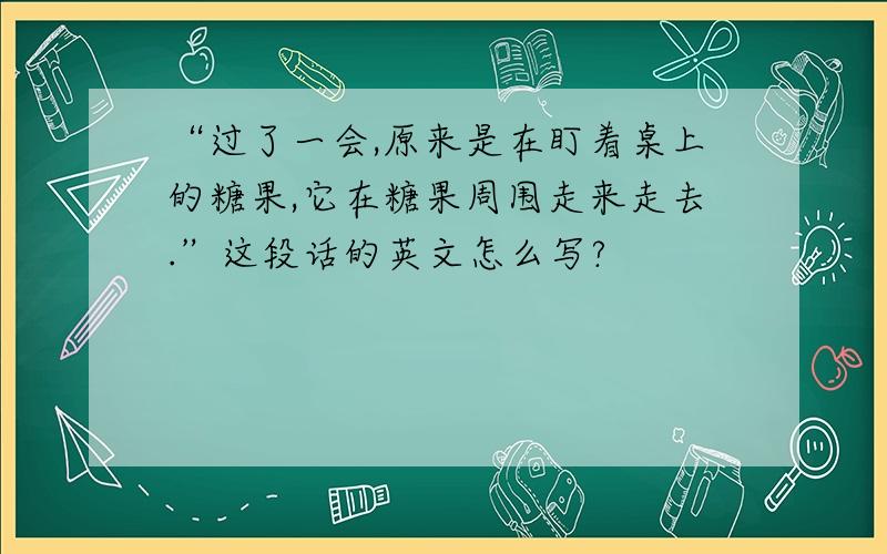 “过了一会,原来是在盯着桌上的糖果,它在糖果周围走来走去.”这段话的英文怎么写?