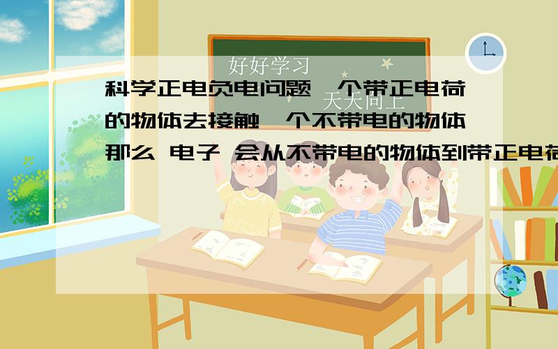 科学正电负电问题一个带正电荷的物体去接触一个不带电的物体那么 电子 会从不带电的物体到带正电荷的物体那电子过去以后,两个