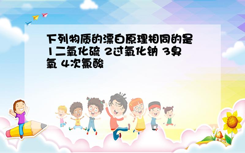 下列物质的漂白原理相同的是 1二氧化硫 2过氧化钠 3臭氧 4次氯酸