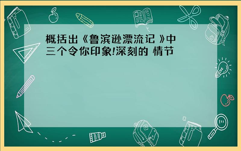 概括出 《鲁滨逊漂流记 》中三个令你印象!深刻的 情节