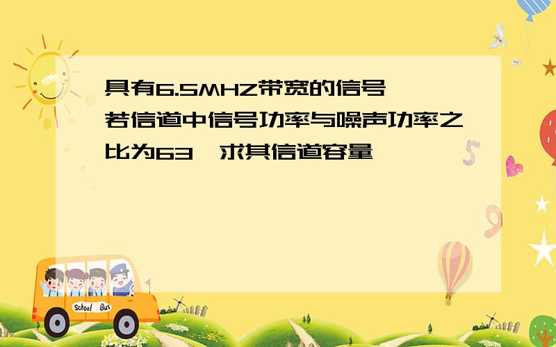 具有6.5MHZ带宽的信号,若信道中信号功率与噪声功率之比为63,求其信道容量