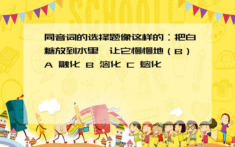 同音词的选择题像这样的：把白糖放到水里,让它慢慢地（B）A 融化 B 溶化 C 熔化