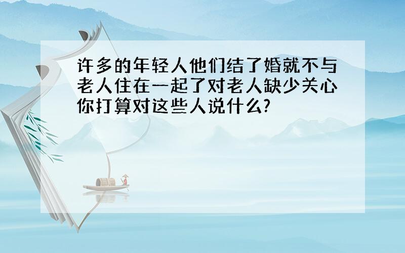 许多的年轻人他们结了婚就不与老人住在一起了对老人缺少关心你打算对这些人说什么?