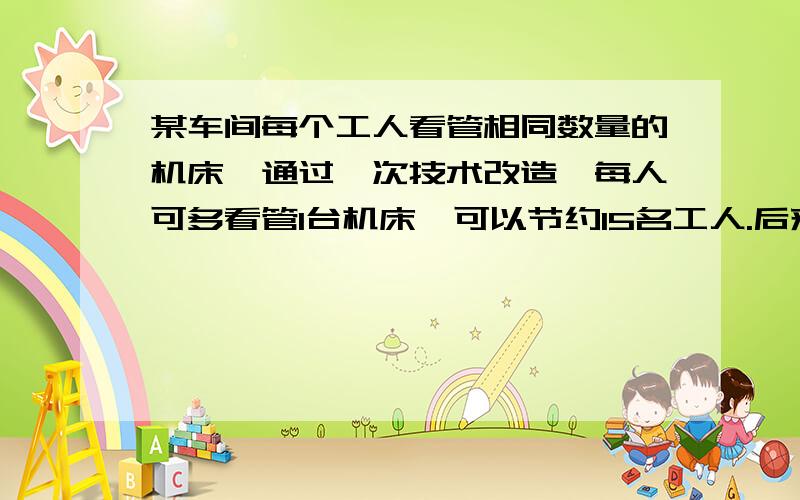 某车间每个工人看管相同数量的机床,通过一次技术改造,每人可多看管1台机床,可以节约15名工人.后来,又经过一次技术改造,