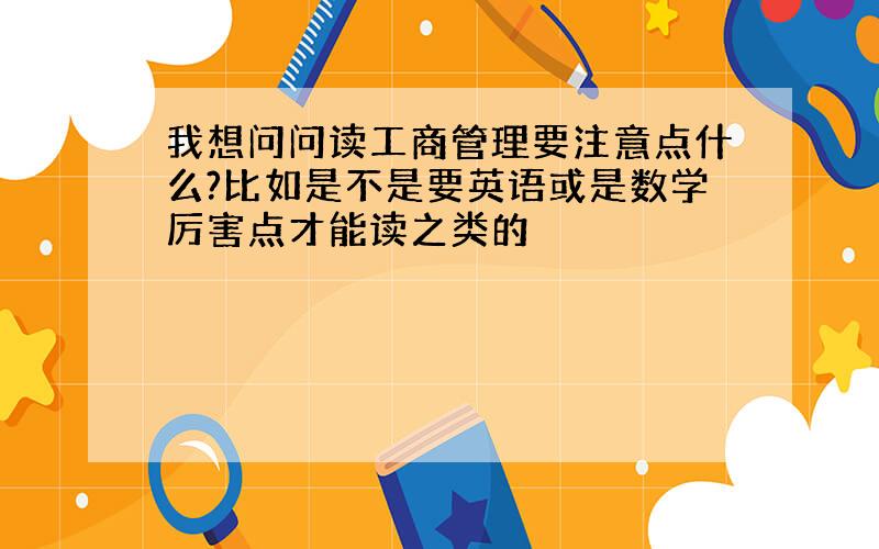 我想问问读工商管理要注意点什么?比如是不是要英语或是数学厉害点才能读之类的