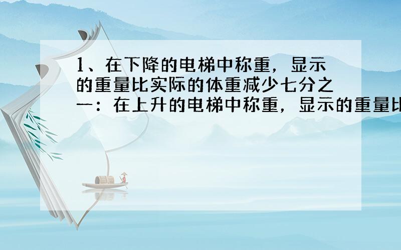 1、在下降的电梯中称重，显示的重量比实际的体重减少七分之一：在上升的电梯中称重，显示的重量比实际重量增加六分之一，小明在