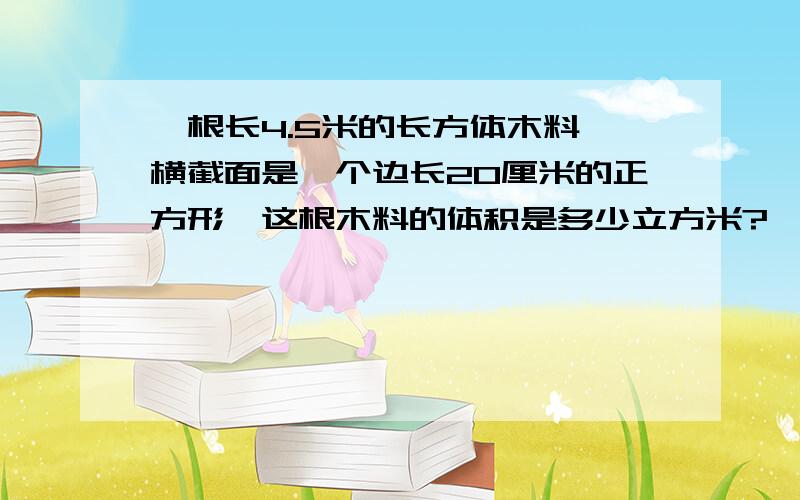 一根长4.5米的长方体木料,横截面是一个边长20厘米的正方形,这根木料的体积是多少立方米?