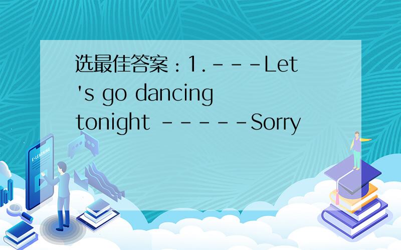 选最佳答案：1.---Let's go dancing tonight -----Sorry