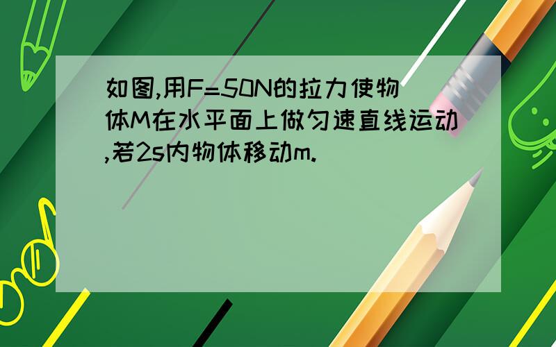 如图,用F=50N的拉力使物体M在水平面上做匀速直线运动,若2s内物体移动m.