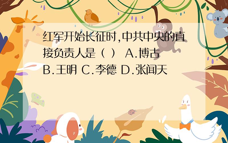 红军开始长征时,中共中央的直接负责人是（ ） A.博古 B.王明 C.李德 D.张闻天